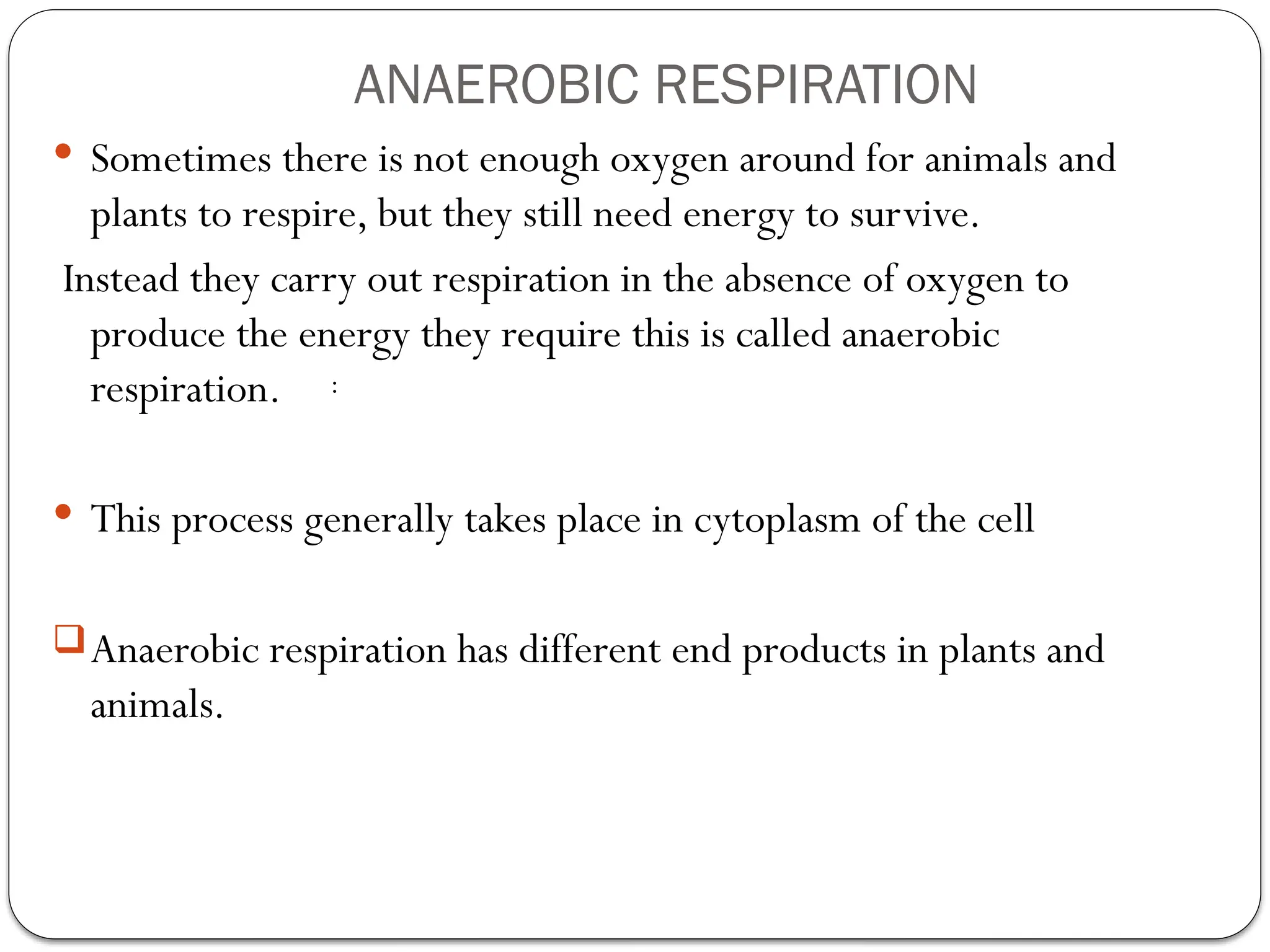 ANAEROBIC RESPIRATION
 Sometimes there is not enough oxygen around for animals and
plants to respire, but they still need energy to survive.
Instead they carry out respiration in the absence of oxygen to
produce the energy they require this is called anaerobic
respiration.
 This process generally takes place in cytoplasm of the cell
Anaerobic respiration has different end products in plants and
animals.
:
 