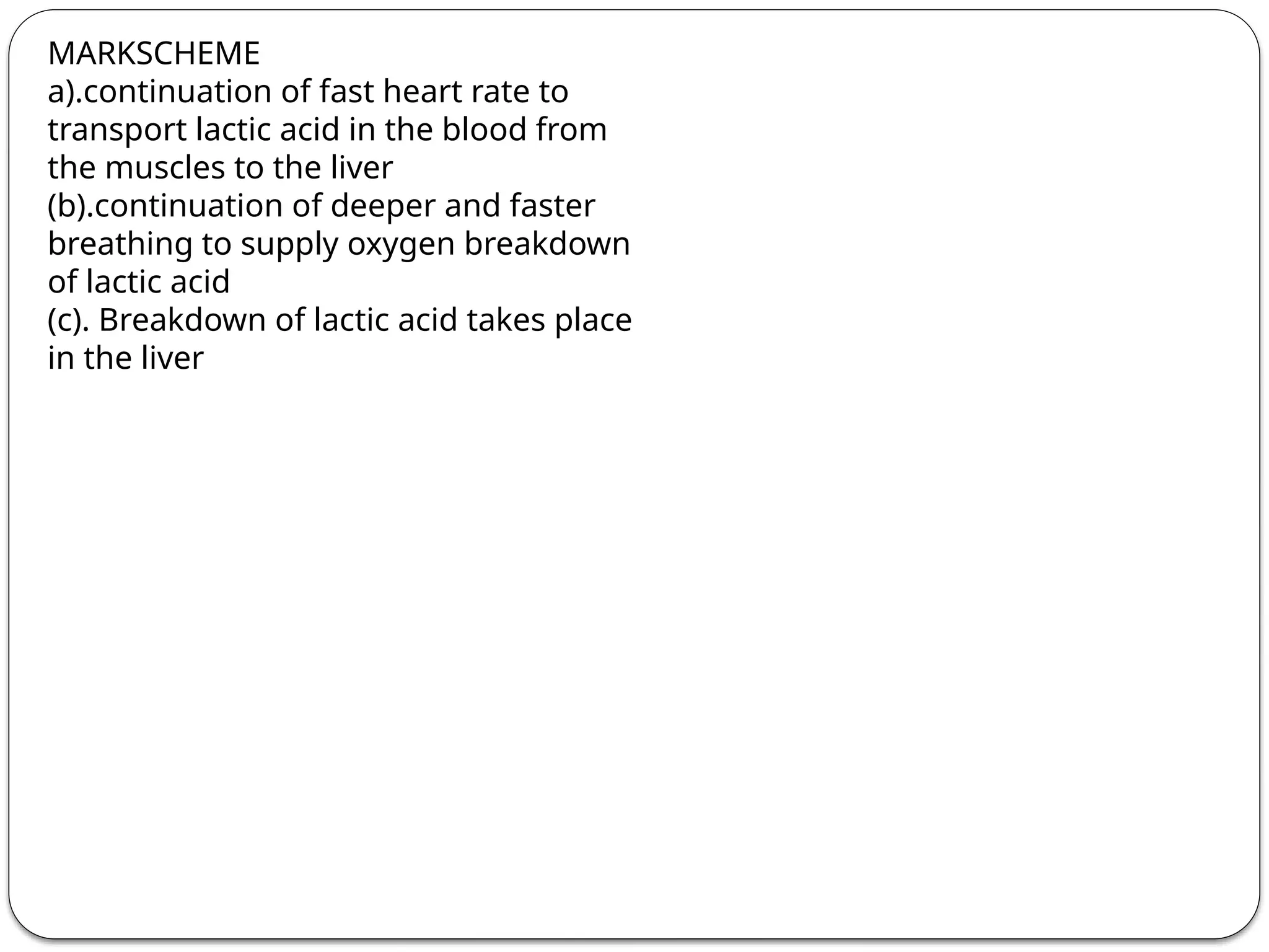MARKSCHEME
a).continuation of fast heart rate to
transport lactic acid in the blood from
the muscles to the liver
(b).continuation of deeper and faster
breathing to supply oxygen breakdown
of lactic acid
(c). Breakdown of lactic acid takes place
in the liver
 