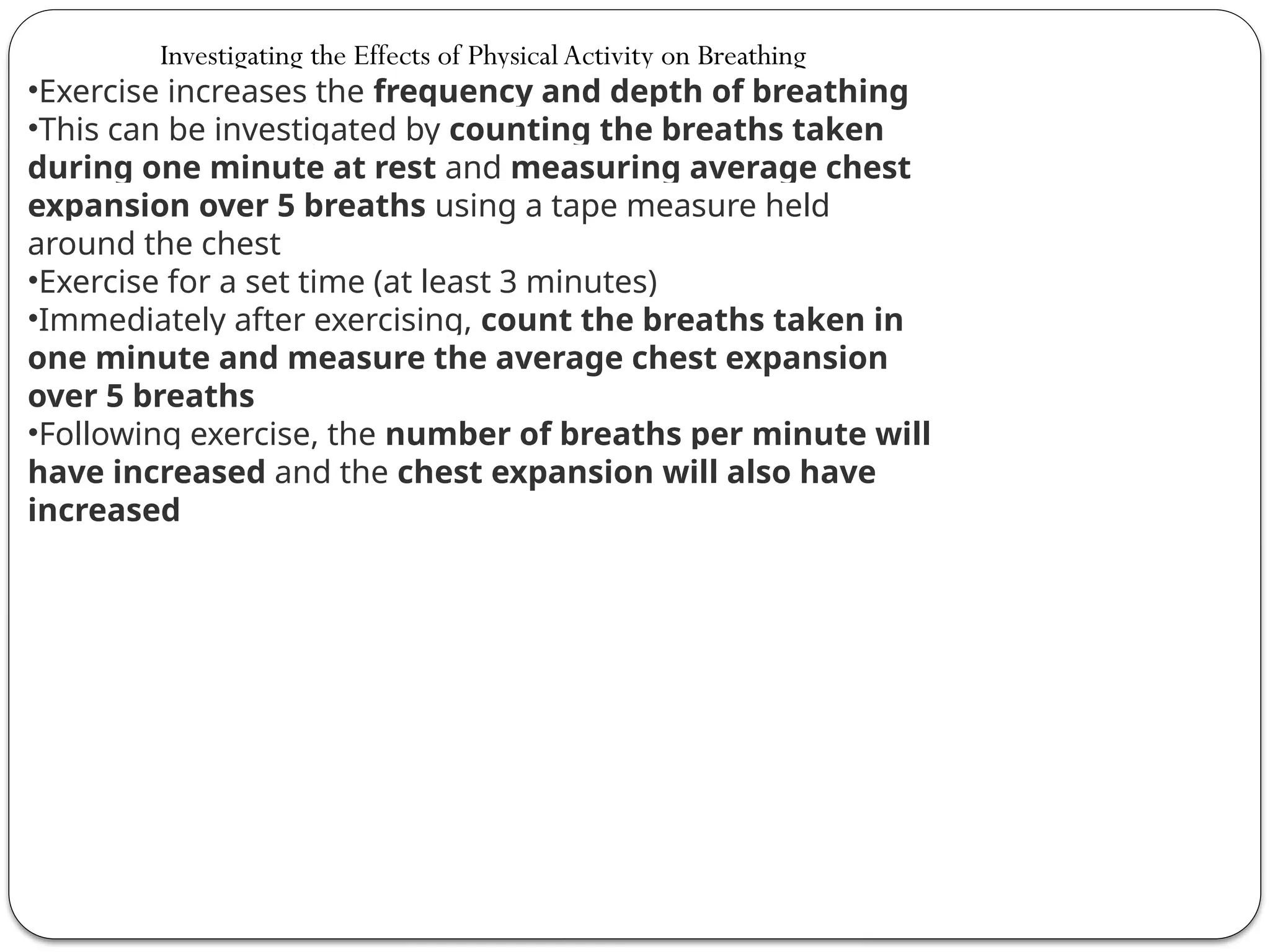 Investigating the Effects of PhysicalActivity on Breathing
•Exercise increases the frequency and depth of breathing
•This can be investigated by counting the breaths taken
during one minute at rest and measuring average chest
expansion over 5 breaths using a tape measure held
around the chest
•Exercise for a set time (at least 3 minutes)
•Immediately after exercising, count the breaths taken in
one minute and measure the average chest expansion
over 5 breaths
•Following exercise, the number of breaths per minute will
have increased and the chest expansion will also have
increased
 