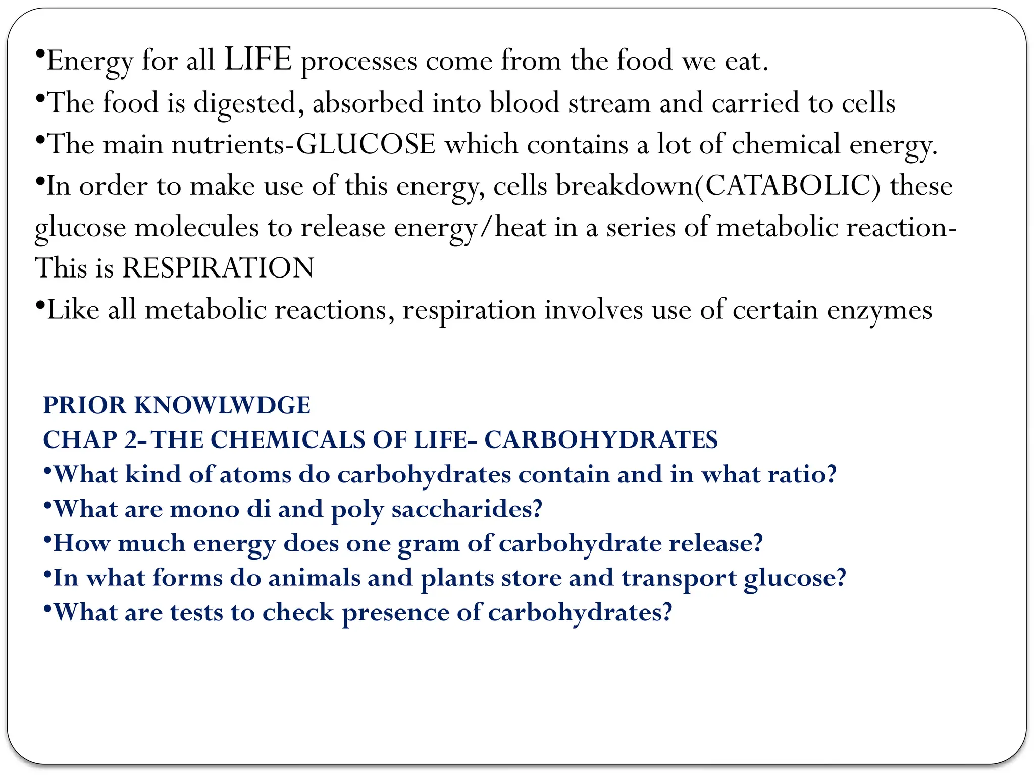 •Energy for all LIFE processes come from the food we eat.
•The food is digested, absorbed into blood stream and carried to cells
•The main nutrients-GLUCOSE which contains a lot of chemical energy.
•In order to make use of this energy, cells breakdown(CATABOLIC) these
glucose molecules to release energy/heat in a series of metabolic reaction-
This is RESPIRATION
•Like all metabolic reactions, respiration involves use of certain enzymes
PRIOR KNOWLWDGE
CHAP 2-THE CHEMICALS OF LIFE- CARBOHYDRATES
•What kind of atoms do carbohydrates contain and in what ratio?
•What are mono di and poly saccharides?
•How much energy does one gram of carbohydrate release?
•In what forms do animals and plants store and transport glucose?
•What are tests to check presence of carbohydrates?
 