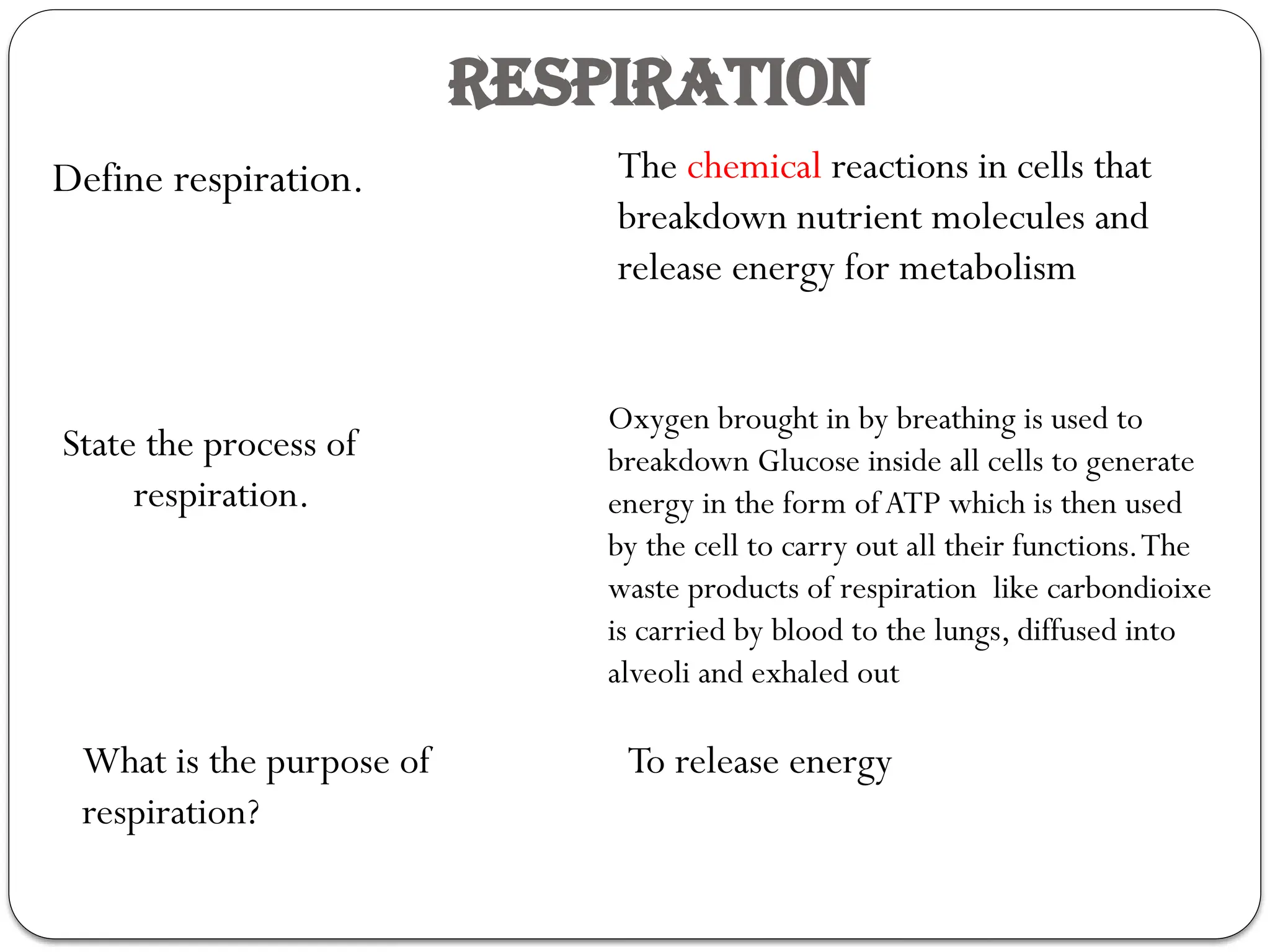 RESPIRATION
Define respiration. The chemical reactions in cells that
breakdown nutrient molecules and
release energy for metabolism
State the process of
respiration.
Oxygen brought in by breathing is used to
breakdown Glucose inside all cells to generate
energy in the form ofATP which is then used
by the cell to carry out all their functions.The
waste products of respiration like carbondioixe
is carried by blood to the lungs, diffused into
alveoli and exhaled out
What is the purpose of
respiration?
To release energy
 