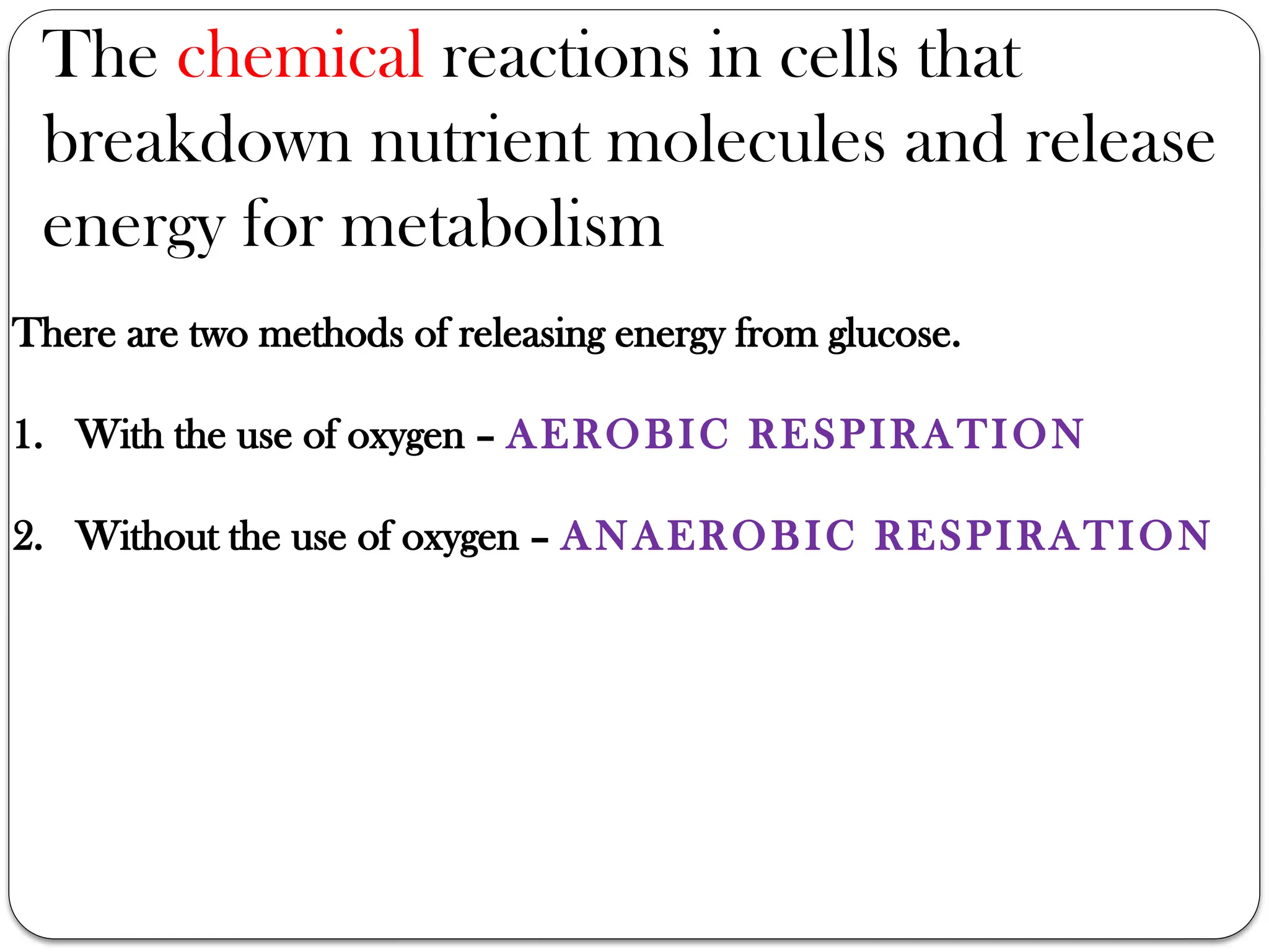 There are two methods of releasing energy from glucose.
1. With the use of oxygen – AEROBIC RESPIRATION
2. Without the use of oxygen – ANAEROBIC RESPIRATION
The chemical reactions in cells that
breakdown nutrient molecules and release
energy for metabolism
 