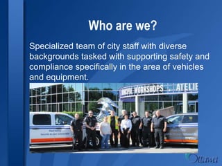 Who are we?
Specialized team of city staff with diverse
backgrounds tasked with supporting safety and
compliance specifically in the area of vehicles
and equipment.
 