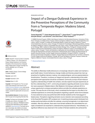 RESEARCH ARTICLE
Impact of a Dengue Outbreak Experience in
the Preventive Perceptions of the Community
from a Temperate Region: Madeira Island,
Portugal
Teresa Nazareth1,2,3
, Carla Alexandra Sousa3,4
*, Graça Porto1,5
, Luzia Gonçalves6,7
,
Gonçalo Seixas3
, Luís Antunes9
, Ana Clara Silva8
, Rosa Teodósio2,10
1 GABBA Doctoral Program, ICBAS, Abel Salazar Institute for the Biomedical Sciences, University of Porto,
Porto, Portugal, 2 Unidade Clínica Tropical, Instituto de Higiene e Medicina Tropical, Universidade Nova de
Lisboa, Lisboa, Portugal, 3 Unidade de Parasitologia Médica, Instituto de Higiene e Medicina Tropical,
Universidade Nova de Lisboa, Lisboa, Portugal, 4 Unidade de Parasitologia e Microbiologia Médica, Instituto
de Higiene e Medicina Tropical, Universidade Nova de Lisboa, Lisboa, Portugal, 5 Basic & Clinical Research
on Iron Biology, IBMC, Institute for Molecular and Cellular Biology, Porto, Portugal, 6 Unidade de Saúde
Pública e Internacional e Bioestatística, Instituto de Higiene e Medicina Tropical, Universidade Nova de
Lisboa, Lisboa, Portugal, 7 Centro de Estatística e Aplicações da Universidade de Lisboa (CEAUL), Lisboa,
Portugal, 8 Departamento de Saúde, Planeamento e Administração Geral, Instituto de Administração da
Saúde e Assuntos Sociais, Funchal, Região Autónoma da Madeira, Portugal, 9 DROTA—Direção de
Serviços de Informação Geográfica e Cadastro, Direção Regional de Ordenamento de Território e Ambiente,
Funchal, Região Autónoma da Madeira, Portugal, 10 Centro de Malária e Doenças Tropicais, Instituto de
Higiene e Medicina Tropical, Universidade Nova de Lisboa, Lisboa, Portugal
* 18casousa@gmail.com
Abstract
The ability to effectively modify behaviours is increasingly relevant to attain and maintain a
good health status. Current behaviour-change models and theories present two main ap-
proaches for (healthier) decision-making: one analytical/logical, and one experiential/emo-
tional/intuitive. Therefore, to achieve an integral and dynamic understanding of the public
perceptions both approaches should be considered: community surveys should measure
cognitive understanding of health-risk contexts, and also explore how past experiences af-
fect this understanding. In 2011, community perceptions regarding domestic source reduc-
tion were assessed in Madeira Island. After Madeira’s first dengue outbreak (2012) a
unique opportunity to compare perceptions before and after the outbreak-experience oc-
curred. This was the aim of this study, which constituted the first report on the effect of an
outbreak experience on community perceptions regarding a specific vector-borne disease.
A cross-sectional survey was performed within female residents at the most aegypti-in-
fested areas. Perceptions regarding domestic source reduction were assessed according
to the Essential Perception (EP)-analysis tool. A matching process paired individuals from
studies performed before and after the outbreak, ensuring homogeneity in six determinant
variables. After the outbreak, there were more female residents who assimilated the con-
cepts considered to be essential to understand the proposed behaviour. Nevertheless, no
significant difference was observed in the number of female residents who achieved the
PLOS Neglected Tropical Diseases | DOI:10.1371/journal.pntd.0003395 March 13, 2015 1 / 23
OPEN ACCESS
Citation: Nazareth T, Sousa CA, Porto G, Gonçalves
L, Seixas G, Antunes L, et al. (2015) Impact of a
Dengue Outbreak Experience in the Preventive
Perceptions of the Community from a Temperate
Region: Madeira Island, Portugal. PLoS Negl Trop
Dis 9(3): e0003395. doi:10.1371/journal.
pntd.0003395
Editor: Oladele B. Akogun, Common Heritage
Foundation, NIGERIA
Received: June 6, 2014
Accepted: November 5, 2014
Published: March 13, 2015
Copyright: © 2015 Nazareth et al. This is an open
access article distributed under the terms of the
Creative Commons Attribution License, which permits
unrestricted use, distribution, and reproduction in any
medium, provided the original author and source are
credited.
Data Availability Statement: All relevant data are
within the paper and its Supporting Information files.
Funding: The Science and Technology Foundation
(Fundação para a Ciência e Tecnologia—FCT)
funded this work, references: SFRH/BD/51012/2010,
PTDC/SAU-EPI/115853/2009,and PEST-OE/MAT/
UI0006/2014. (http://www.fct.pt/). The funders had no
role in study design, data collection and analysis,
decision to publish, or preparation of the manuscript.
 