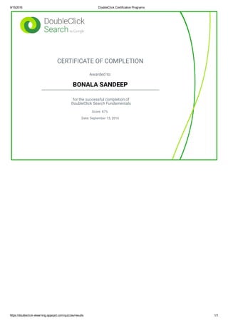9/15/2016 DoubleClick Certification Programs
https://doubleclick­elearning.appspot.com/quizzes/results 1/1
CERTIFICATE OF COMPLETION
Awarded to:
BONALA SANDEEP
for the successful completion of
DoubleClick Search Fundamentals
Score: 87%
Date: September 15, 2016
 