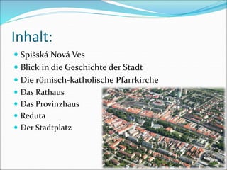 Inhalt:
 Spišská Nová Ves
 Blick in die Geschichte der Stadt
 Die römisch-katholische Pfarrkirche
 Das Rathaus
 Das Provinzhaus
 Reduta
 Der Stadtplatz
 