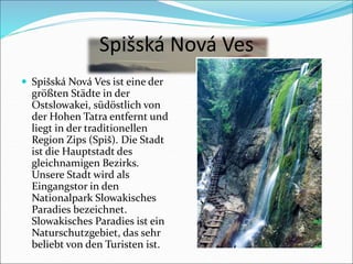 Spišská Nová Ves
 Spišská Nová Ves ist eine der
größten Städte in der
Ostslowakei, südöstlich von
der Hohen Tatra entfernt und
liegt in der traditionellen
Region Zips (Spiš). Die Stadt
ist die Hauptstadt des
gleichnamigen Bezirks.
Unsere Stadt wird als
Eingangstor in den
Nationalpark Slowakisches
Paradies bezeichnet.
Slowakisches Paradies ist ein
Naturschutzgebiet, das sehr
beliebt von den Turisten ist.
 