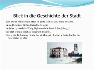 Blick in die Geschichte der Stadt
Zum ersten Mal wird die Stadt im Jahre 1268 als Villa Nova erwähnt.
Im 14. Jh. bekam die Stadt das Marktrecht.
Im Jahre 1412 verleiht König Sigismund die Stadt Polen (bis 1772).
Seit 1876 war die Stadt als Bergstadt bekannt.
Eine große Bedeutung für die Entwicklung der Industrie hatte der Bau der
Eisenbahn im 1871.
 