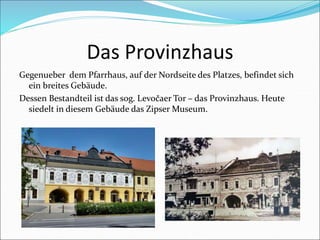 Das Provinzhaus
Gegenueber dem Pfarrhaus, auf der Nordseite des Platzes, befindet sich
ein breites Gebäude.
Dessen Bestandteil ist das sog. Levočaer Tor – das Provinzhaus. Heute
siedelt in diesem Gebäude das Zipser Museum.
 