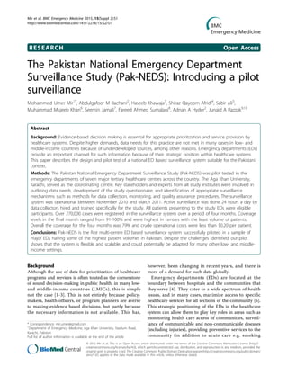 RESEARCH Open Access
The Pakistan National Emergency Department
Surveillance Study (Pak-NEDS): Introducing a pilot
surveillance
Mohammed Umer Mir1*
, Abdulgafoor M Bachani2
, Haseeb Khawaja3
, Shiraz Qayoom Afridi4
, Sabir Ali5
,
Muhammad Mujeeb Khan6
, Seemin Jamali7
, Fareed Ahmed Sumalani8
, Adnan A Hyder2
, Junaid A Razzak9,10
Abstract
Background: Evidence-based decision making is essential for appropriate prioritization and service provision by
healthcare systems. Despite higher demands, data needs for this practice are not met in many cases in low- and
middle-income countries because of underdeveloped sources, among other reasons. Emergency departments (EDs)
provide an important channel for such information because of their strategic position within healthcare systems.
This paper describes the design and pilot test of a national ED based surveillance system suitable for the Pakistani
context.
Methods: The Pakistan National Emergency Department Surveillance Study (Pak-NEDS) was pilot tested in the
emergency departments of seven major tertiary healthcare centres across the country. The Aga Khan University,
Karachi, served as the coordinating centre. Key stakeholders and experts from all study institutes were involved in
outlining data needs, development of the study questionnaire, and identification of appropriate surveillance
mechanisms such as methods for data collection, monitoring, and quality assurance procedures. The surveillance
system was operational between November 2010 and March 2011. Active surveillance was done 24 hours a day by
data collectors hired and trained specifically for the study. All patients presenting to the study EDs were eligible
participants. Over 270,000 cases were registered in the surveillance system over a period of four months. Coverage
levels in the final month ranged from 91-100% and were highest in centres with the least volume of patients.
Overall the coverage for the four months was 79% and crude operational costs were less than $0.20 per patient.
Conclusions: Pak-NEDS is the first multi-centre ED based surveillance system successfully piloted in a sample of
major EDs having some of the highest patient volumes in Pakistan. Despite the challenges identified, our pilot
shows that the system is flexible and scalable, and could potentially be adapted for many other low- and middle-
income settings.
Background
Although the use of data for prioritization of healthcare
programs and services is often touted as the cornerstone
of sound decision-making in public health, in many low-
and middle-income countries (LMICs), this is simply
not the case [1-3]. This is not entirely because policy-
makers, health officers, or program planners are averse
to making evidence based decisions, but partly because
the necessary information is not available. This has,
however, been changing in recent years, and there is
more of a demand for such data globally.
Emergency departments (EDs) are located at the
boundary between hospitals and the communities that
they serve [4]. They cater to a wide spectrum of health
issues, and in many cases, maximize access to specific
healthcare services for all sections of the community [5].
This strategic positioning of the EDs in the healthcare
system can allow them to play key roles in areas such as
monitoring health care access of communities, surveil-
lance of communicable and non-communicable diseases
(including injuries), providing preventive services to the
community (in addition to acute care e.g. smoking
* Correspondence: mir.umer@gmail.com
1
Department of Emergency Medicine, Aga Khan University, Stadium Road,
Karachi, Pakistan
Full list of author information is available at the end of the article
Mir et al. BMC Emergency Medicine 2015, 15(Suppl 2):S1
http://www.biomedcentral.com/1471-227X/15/S2/S1
© 2015 Mir et al. This is an Open Access article distributed under the terms of the Creative Commons Attribution License (http://
creativecommons.org/licenses/by/4.0), which permits unrestricted use, distribution, and reproduction in any medium, provided the
original work is properly cited. The Creative Commons Public Domain Dedication waiver (http://creativecommons.org/publicdomain/
zero/1.0/) applies to the data made available in this article, unless otherwise stated.
 