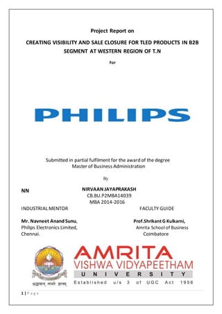 1 | P a g e
Project Report on
CREATING VISIBILITY AND SALE CLOSURE FOR TLED PRODUCTS IN B2B
SEGMENT AT WESTERN REGION OF T.N
For
Submitted in partial fulfilment for the award of the degree
Master of Business Administration
By
NIRVAAN JAYAPRAKASHNN
CB.BU.P2MBA14039
MBA 2014-2016
INDUSTRIAL MENTOR FACULTY GUIDE
Mr. Navneet Anand Sunu, Prof.Shrikant G Kulkarni,
Philips Electronics Limited, Amrita School of Business
Chennai. Coimbatore
 