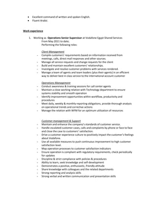  Excellent command of written and spoken English.
 Fluent Arabic
Work experience
1. Working as Operations Senior Supervisor at Vodafone Egypt Shared Services
From May 2011 to date;
Performing the following roles:
Client Management
- Compile customers’ requirements based on information received from
meetings, calls, direct mail responses and other sources.
- Manage all service requests and change requests for the client
- Build and maintain excellent customers’ relationships.
- Investigate and resolve customer problems with services rendered.
- Manage a team of agents and team leaders (plus their agents) in an efficient
way to deliver best in class service to the international account customer
Operations Management
- Conduct awareness & training sessions for call center agents
- Maintain a close working relation with Technology department to ensure
systems stability and smooth operation
- Identify improvement opportunities within workflow, productivity and
procedures
- Meet daily, weekly & monthly reporting obligations, provide thorough analysis
on operational trends and corrective actions
- Manage the relation with WFM for an optimum utilization of resources
Customer management & Support
- Maintain and enhance the company’s standards of customer service.
- Handle escalated customer cases, calls and complaints by phone or face to face
and close the case to customers’ satisfaction.
- Drive a customer experience culture to positively impact the customer’s feelings
about Vodafone.
- Use all available measures to push continuous improvement to high customer
satisfaction level.
- Map operation processes to customer satisfaction indicators
- Ensure operation is compliant with regulatory requirements, check periodically
for updates
- Discipline & strict compliance with policies & procedures
- Ability to learn, seek knowledge and self-development
- Demonstrates a positive, enthusiastic, friendly attitude
- Share knowledge with colleagues and the related departments
- Strong reporting and analysis skills
- Strong verbal and written communication and presentation skills
 