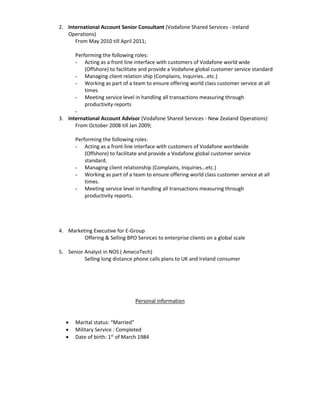 2. International Account Senior Consultant (Vodafone Shared Services - Ireland
Operations)
From May 2010 till April 2011;
Performing the following roles:
- Acting as a front line interface with customers of Vodafone world wide
(Offshore) to facilitate and provide a Vodafone global customer service standard
- Managing client relation ship (Complains, Inquiries…etc.)
- Working as part of a team to ensure offering world class customer service at all
times
- Meeting service level in handling all transactions measuring through
productivity reports
-
3. International Account Advisor (Vodafone Shared Services - New Zealand Operations)
From October 2008 till Jan 2009;
Performing the following roles:
- Acting as a front line interface with customers of Vodafone worldwide
(Offshore) to facilitate and provide a Vodafone global customer service
standard.
- Managing client relationship (Complains, Inquiries…etc.)
- Working as part of a team to ensure offering world class customer service at all
times.
- Meeting service level in handling all transactions measuring through
productivity reports.
4. Marketing Executive for E-Group
Offering & Selling BPO Services to enterprise clients on a global scale
5. Senior Analyst in NOS ( AmecoTech)
Selling long distance phone calls plans to UK and Ireland consumer
Personal information
 Marital status: “Married”
 Military Service : Completed
 Date of birth: 1st
of March 1984
 