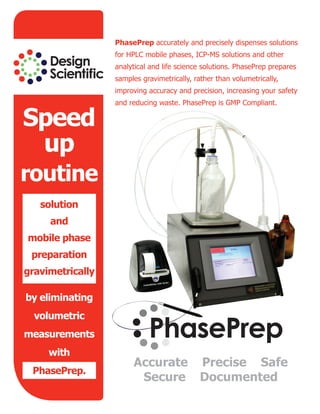 Accurate Precise Safe
Secure Documented
Speed
up
routine
solution
and
mobile phase
preparation
gravimetrically
by eliminating
volumetric
measurements
with
PhasePrep.
PhasePrep accurately and precisely dispenses solutions
for HPLC mobile phases, ICP-MS solutions and other
analytical and life science solutions. PhasePrep prepares
samples gravimetrically, rather than volumetrically,
improving accuracy and precision, increasing your safety
and reducing waste. PhasePrep is GMP Compliant.
 