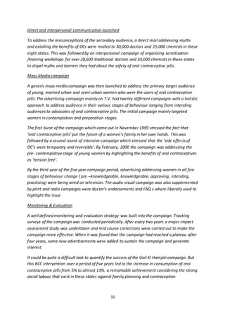 10
Direct and interpersonal communication launched
To address the misconceptions of the secondary audience, a direct mail addressing myths
and extolling the benefits of OCs were mailed to 30,000 doctors and 15,000 chemists in these
eight states. This was followed by an interpersonal campaign of organising sensitisation
/training workshops for over 28,600 traditional doctors and 34,000 chemists in these states
to dispel myths and barriers they had about the safety of oral contraceptive pills.
Mass Media campaign
A generic mass media campaign was then launched to address the primary target audience
of young, married urban and semi-urban women who were the users of oral contraceptive
pills. The advertising campaign mainly on T.V. had twenty different campaigns with a holistic
approach to address audience in their various stages of behaviour ranging from intending
audiences to advocates of oral contraceptive pills. The initial campaign mainly targeted
women in contemplation and preparation stages.
The first burst of the campaign which came out in November 1999 stressed the fact that
‘oral contraceptive pills’ put the future of a women’s family in her own hands. This was
followed by a second round of intensive campaign which stressed that the ‘side effects of
OC’s were temporary and reversible’. By February, 2000 the campaign was addressing the
pre- contemplative stage of young women by highlighting the benefits of oral contraceptives
as ‘tension free’.
By the third year of the five year campaign period, advertising addressing women in all five
stages of behaviour change ( pre –knowledgeable, knowledgeable, approving, intending,
practising) were being aired on television. The audio visual campaign was also supplemented
by print and radio campaigns were doctor’s endorsements and FAQ s where liberally used to
highlight the issue
Monitoring & Evaluation
A well defined monitoring and evaluation strategy was built into the campaign. Tracking
surveys of the campaign was conducted periodically. After every two years a major impact
assessment study was undertaken and mid course corrections were carried out to make the
campaign more effective. When it was found that the campaign had reached a plateau after
four years, some new advertisements were added to sustain the campaign and generate
interest.
It could be quite a difficult task to quantify the success of the Goli Ki Hamjoli campaign. But
this BCC intervention over a period of five years led to the increase in consumption of oral
contraceptive pills from 5% to almost 13%, a remarkable achievement considering the strong
social taboos that exist in these states against family planning and contraception
 