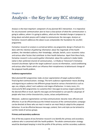 11
Chapter -3
Analysis – the Key for any BCC strategy
Analysis is the most important component of any planned BCC intervention. It is imperative
for any structured communication plan to have a clear picture of what the communication is
going to address, whom it is going to address, what are the intended changes it proposes to
bring about and what process will it adopt to communicate the messages. Analysis or
formative research addresses the above issues and provides the foundation for any BCC
programme.
Formative research or analysis is carried out before any programme design is finalised. It is
done with the intention of gathering information about the magnitude of the health
problem, the intended audience, their knowledge, attitude, beliefs, socio- economic status
and various other factors that contribute to their health behaviour. Apart from these facts,
formative research is also used to gather information about the audience’s media habits
(what is their preferred channel of communication, is it Radio or Television? ) Formative
research also throws light on the target audience’s access to information, social conditioning
and various other factors which can influence their receptiveness to behavioural change of
the proposed health problem.
Audience segmentation
Most planned BCC programmes looks at clear segmentation of target audience before
finalising their communications strategy. The term audience segmentation means dividing
and organising an audience into different groups based on various characteristics such as
age, sex, religion, urban/ rural audience and stages of behaviour. In many cases, it is
necessary for BCC programmes to customise their messages to various target audience for
the desired effect or result. Specific messages are formulated to suit specific sub groups of
people who have similar characteristics, tastes, values and preferences.
Moreover, audience segmentation can help communications become more efficient and
effective. It can be efficient because the limited resources of the communications campaign
can be directed at those who are most in need or are most likely to adapt to the proposed
behaviour. It can be effective because message, content, form and style can be tailored to
suit the needs of various groups.
Primary and secondary audiences
One of the key aspects of any formative research is to identify the primary and secondary
audience who is concerned with the health problem. The whole communication strategy
would be developed keeping in mind the profile of the primary and the secondary audience.
 