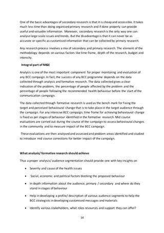 14
One of the basic advantages of secondary research is that it is cheap and accessible. It takes
much less time than doing organised primary research and if done properly can provide
useful and valuable information. Moreover, secondary research is the only way one can
analyse large scale issues and trends. But the disadvantage is that it can never be as
accurate or specific as customised information that can be collected by primary research.
Any research process involves a mix of secondary and primary research. The element of the
methodology depends on various factors like time frame, depth of the research, budget and
intensity.
Integral part of M&E
Analysis is one of the most important component for proper monitoring and evaluation of
any BCC campaign. In fact, the success of any BCC programme depends on the data
collected through analysis and formative research. The data collected gives a clear
indication of the problem, the percentage of people affected by the problem and the
percentage of people following the recommended health behaviour before the start of the
communication campaign.
The data collected through formative research is used as the bench mark for fixing the
target and perceived behavioural change that is to take place in the target audience through
the campaign. For any intensive BCC campaign, time frame for achieving behavioural change
is fixed as per stages of behaviour identified in the formative research. Mid course
evaluations are carried out during the course of the campaign to assess behavioural changes
in the community and to measure impact of the BCC campaign.
These evaluations are then analysed and assessed and problem areas identified and studied
to introduce mid course corrections for better impact of the campaign.
What analysis/ formative research should achieve
Thus a proper analysis/ audience segmentation should provide one with key insights on
 Severity and cause of the health issues
 Social, economic and political factors blocking the proposed behaviour
 In depth information about the audience, primary / secondary and where do they
stand in stages of behaviour
 Help in developing a profile/ description of various audience segments to help the
BCC strategists in developing customised messages and materials
 Identify various stakeholders, what roles resources and support they can offer?
 