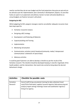17
need to see that they do not over budget and the fund projections they give are apt and can
be utilised as per the implementation plan ( Generally in development projects, its seen that
funds are spent in an unplanned and arbitrary manner to meet utilisation deadlines as
annual budgets are fixed on last year’s utilisation)
Budgeting for BCC
While budgeting for BCC, program managers need to see whether adequate resources have
been kept apart for
 Formative research/ analysis
 Designing a BCC strategy
 Development and Pretesting of Materials
 Capacity building and Training
 Implementation
 Monitoring & Evaluation
 Communication activities ( print/ broadcast/community media/ interpersonal
communication/ celebration of special days)
 Advocacy activities
It could be good if planners are able to develop a checklist as per the results of the
formative research. The checklist should be developed keeping in view the magnitude of the
health problem and the interventions that need to be carried to bring about the desired
behavioural change.
Activities Checklist for possible costs
Formative
Research
Cost of staff/ hiring consultants/ training for data collection/ travel
costs/TA for field work/ supplies/ research logistics/ data processing and
analysis/ report writing/ meetings/ travel and coordination logistics/
hiring of an agency.
 