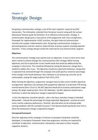 19
Chapter -5
Strategic Design
Designing a communication strategy is one of the most important aspect of any BCC
intervention. The information collected from formative research along with the various
behavioural theories guide the formation of an effective communication strategy. A
communication design gives a clear picture of the programme with clear cut objectives,
framework for implementation of BCC activities, the right choice of communication
channels and a proper implementation plan. Designing a communication strategy is a
painstaking process and one needs to study and look at various aspects including expected
outcomes. In fact, strategic design creates the road map for any communication program.
Objectives
The communications strategy must specify clear cut objectives. It must in clear terms state
what it wants to achieve through the communications/ BCC strategy. While framing
objectives, one has to specify the issues/ health needs that would be addressed by the
campaign in clear terms. This should be followed by stating the behaviour change that is
needed to address the issues . The objectives should also specify the behaviour change that
is expected to be achieved through the campaign and could specify a numerical percentage
of the change in the health behaviour that it believes it can achieve eg: raise the use of
contraception among the target audience from 2% to 10 %.
While framing the objectives, programme managers have to take care to link BCC objectives
to programme objectives ( for example if the programme objective is to decrease TFR among
married woman from 5.9 to 4.3, the BCC objective should be to increase contraceptive usage
among the target audience from 1% to 7%.) Moreover, the BCC objective should state a
timeframe in which the behaviour change is expected to happen.
In fact, the objectives should be Specific – who is the focus and what change is intended/
Measurable – Indicate the percentage of change expected/ Appropriate- sensitive to social
norms and the audiences preferences / Realistic- describe what can be achieved under
existing conditions with the available resources / Time bound-should specify the time limit in
which the behavioural change is expected to happen.
Conceptual framework
Once the objectives of the campaign is finalised, a conceptual framework should be
developed. A conceptual framework shows how programme activities are expected to
contribute to objectives. Communication interventions take place in three mutually
supportive domains:
 