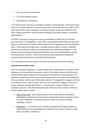 20
 The socio-political environment
 The service delivery system
 Individuals and communities
The communication activities are intended to produce ‘initial outcomes’ at the above three
levels. This includes outcomes at the policy level which involves the decision makers, at the
social level which involves community and religious leaders, at the service delivery level
which involves government officials and the community level which involves communities
and individuals.
The tools of approach to target these various stakeholders are different ( for example
decision makers in all probability is aware of the recommended health behaviour but some
political or social pressure might be preventing them from implementing the desired health
policy. So the best way to target them is through advocacy which is through meetings/
discussions/ and the print media). As we discussed earlier, Behavioural Change is a slow
process, we have to target the above three domains and various stakeholders to achieve
initial behavioural outcomes. These initial outcomes lead to permanent behavioural
outcomes which finally lead to sustainable health outcomes.
Thus conceptual framework helps to streamline the action process of the campaign
Identify communication tools
Once the conceptual framework is in place, programme managers get a clear picture of the
objectives, the socio political environment, profile of the target audience, and the various
segments of the target audience and the expected initial outcomes of the campaign. The
formative research done earlier would also have given them a clear idea of the preferences
of the community and the reach of the media channels. The programme managers will need
to identify the various communication tools that they will need to engage to reach out to
various segments including policy makers, service providers, primary audiences and
secondary audiences. Only after deciding the tools will they be able to frame a media mix
and the various communications
 Advocacy activities- tools used to create a shift in public opinion and mobilise
stakeholders, social forces and resources to mould public opinion and policy ( Press
kits, press conferences, information brochures with case studies, meetings,
workshops, mailers)
 Advertising - a set of tools used to sensitise and persuade the target audience to
adopt behavioural change through paid medium of mass media ( Television, radio ,
print, newspapers, hoardings )
 