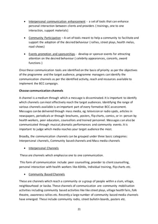 21
 Interpersonal communication enhancement - a set of tools that can enhance
personal interaction between clients and providers ( trainings, one to one
interaction, support materials)
 Community Participation – A set of tools meant to help a community to facilitate and
support the adoption of the desired behaviour ( rallies, street plays, health melas,
road shows)
 Events promotion and sponsorships - develop or sponsor events for attracting
attention on the desired behaviour ( celebrity appearances, concerts, award
functions )
Once these communication tools are identified on the basis of priority as per the objectives
of the programme and the target audience, programme managers can identify the
communication channels as per the identified activity, reach and resources available to
implement the BCC campaign.
Choose communication channels
A channel is a medium through which a message is disseminated. It is important to identify
which channels can most effectively reach the target audiences. Identifying the range of
various channels available is an important part of every formative BCC assessment.
Messages can be delivered through mass media, eg: television or radio spots, articles in
newspapers, periodicals or through brochures, posters, flip charts, comics, or in- person by
health workers, peer educators, counsellors and trained personnel. Messages can also be
communicated through musical,dramatic performances and community events. It is
important to judge which media reaches your target audience the most.
Broadly, the communication channels can be grouped under three basic categories:
Interpersonal channels, Community based channels and Mass media channels
 Interpersonal Channels
These are channels which emphasise one to one communication.
This form of communication include: peer counselling, provider to client counselling,
personal interaction with health workers like ASHAs, Individual training, flip charts etc.
 Community Based Channels
These are channels which reach a community or a group of people within a slum, village,
neighbourhood or kasba. These channels of communication are: community mobilisation
activities including community based activities like like street plays, village health fairs, folk
theatre, awareness rallies etc. Recently a large number of community based media channels
have emerged. These include community radio, street bulletin boards, posters etc.
 