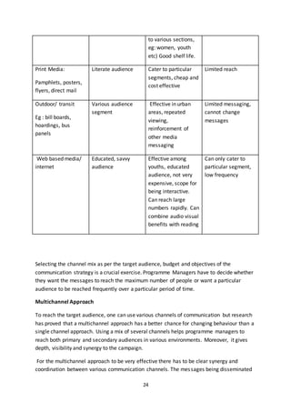 24
to various sections,
eg: women, youth
etc) Good shelf life.
Print Media:
Pamphlets, posters,
flyers, direct mail
Literate audience Cater to particular
segments, cheap and
cost effective
Limited reach
Outdoor/ transit
Eg : bill boards,
hoardings, bus
panels
Various audience
segment
Effective in urban
areas, repeated
viewing,
reinforcement of
other media
messaging
Limited messaging,
cannot change
messages
Web based media/
internet
Educated, savvy
audience
Effective among
youths, educated
audience, not very
expensive, scope for
being interactive.
Can reach large
numbers rapidly. Can
combine audio visual
benefits with reading
Can only cater to
particular segment,
low frequency
Selecting the channel mix as per the target audience, budget and objectives of the
communication strategy is a crucial exercise. Programme Managers have to decide whether
they want the messages to reach the maximum number of people or want a particular
audience to be reached frequently over a particular period of time.
Multichannel Approach
To reach the target audience, one can use various channels of communication but research
has proved that a multichannel approach has a better chance for changing behaviour than a
single channel approach. Using a mix of several channels helps programme managers to
reach both primary and secondary audiences in various environments. Moreover, it gives
depth, visibility and synergy to the campaign.
For the multichannel approach to be very effective there has to be clear synergy and
coordination between various communication channels. The messages being disseminated
 
