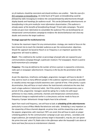 25
on all mediums should be consistent and should reinforce one another. Take the case of a
BCC campaign on breastfeeding. An initial burst of TV spots on breastfeeding could be
followed by radio messaging to reinforce the concept followed by advertisements through
display boards and hoardings for audience recall. This can be followed by advertisements on
breastfeeding in the print media for more information dissemination. (The audience is
already aware of the benefits of breastfeeding through TV and radio campaigns. The print
media can give more information to consolidate the audience) This can be followed by an
interpersonal communications campaign to reinforce the desired behaviour and clear any
doubts and convince the target audience.
Strategic approach for multichannel mix
To derive the maximum impact for any communications strategy, one needs to focus on the
best channel mix to reach the intended audience as per the communication objectives.
Should the approach be based on Reach or on Frequency is an important question the
programme will need to address.
Reach – This is defined as the number or percentage of people who are exposed to your
communications campaign through a particular medium ( TV/ newspaper). Reach is used to
build momentum of a campaign
Frequency- This may be defined as the number of times a person is exposed to a television,
radio spot or newspaper advertisement. Frequency is the key for the penetration of the
message.
As per the objectives, timeframe and budget, programme managers will have to decide if
they want to reach as many different people in the audience segment as quickly as possible
or steadily convey messages to build awareness over a period of time. If the priority is quick
dissemination, they will focus or reach where the lead channels selected are the ones that
reach a large audience ( television/ radio) . But if the priority is to build awareness over a
period of time, programme managers would be opting for a media mix with equal
preference to mass media, community channels and interpersonal communications.
Behavioural change as explained earlier is a slow process and one needs to focus on
frequency if proper behavioural change targets have to be achieved.
Apart from reach and frequency, one will have to look at scheduling of the advertisements
particularly in cases of Mass Media like television and radio. Scheduling is very important as
the viewership of these channels depends on prime time and the viewership as per when
the popular programmes with maximum TRP’s are aired. One will have to work on proper
scheduling patterns for the communication campaign as per your primary , secondary and
target audiences ,for example if your primary target is housewife’s, may be, one can ignore
the prime time and select TV, Radio slots in the afternoon when the housewife’s are alone at
home and have free access to entertainment channels
 