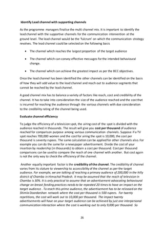 26
Identify Lead channel with supporting channels
As the programme managers finalise the multi channel mix. It is important to identify the
lead channel with the supportive channels for the communication intervention at the
ground level. The lead channel would be the ‘fulcrum’ on which the communication strategy
revolves. The lead channel could be selected on the following basis
 The channel which reaches the largest proportion of the target audience
 The channel which can convey effective messages for the intended behavioural
change.
 The channel which can achieve the greatest impact as per the BCC objectives.
Once the lead channel has been identified the other channels can be identified on the basis
of how they will add value to the lead channel and reach out to audience segments that
cannot be reached by the lead channel.
A good channel mix has to balance a variety of factors like reach, cost and credibility of the
channel. It has to take into consideration the size of the audience reached and the cost that
is incurred for reaching the audience through the various channels with due consideration
to the credibility rating of the channel being used.
Evaluate channel efficiency
To judge the efficiency of a television spot, the airing cost of the spot is divided with the
audience reached in thousands. The result will give you cost per thousand of audience
reached for comparison purpose among various communication channels. Suppose if a TV
spot reaches 700,000 women and the cost for airing the spot is 10,000, the cost per
thousand is seventy rupees. The same calculation can be applied for other channels also. For
example you can do the same for a newspaper advertisement. Divide the cost of your
insertion by readership (in thousands) to obtain a cost per thousand. Cost per thousand
comparisons can be used to compare the reach of one channel with another. But cost again
is not the only way to check the efficiency of the channel.
Another equally important factor is the credibility of the channel. The credibility of channel
varies from its stature to viewership to accessibility of the channel as per the target
audience. For example, we are talking of reaching a primary audience of 200,000 in the hilly
district of Chamba in Himachal Pradesh. It may be assumed that the reach of television in
Chamba is 30%. It is only practical to assume that an advertisement advocating behavioural
change on breast feeding practices needs to be repeated 20 times to have an impact on the
target audience . To reach this prime audience, the advertisement has to be released on the
Shimla Doordarshan network where the cost per thousand is 500 rupees. For twenty
repetitions, the cost will work out to 10,000 per thousand. The impact twenty
advertisements will have on your target audience can be achieved by just one interpersonal
communication interaction where the cost is working out to only 9,000 per thousand. So
 