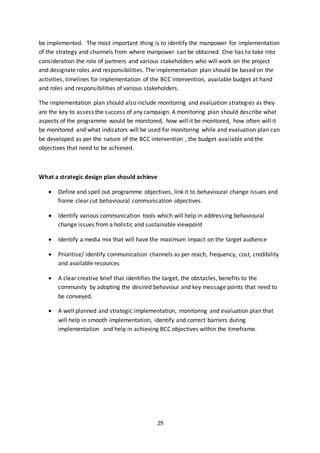 29
be implemented. The most important thing is to identify the manpower for implementation
of the strategy and channels from where manpower can be obtained. One has to take into
consideration the role of partners and various stakeholders who will work on the project
and designate roles and responsibilities. The implementation plan should be based on the
activities, timelines for implementation of the BCC intervention, available budget at hand
and roles and responsibilities of various stakeholders.
The implementation plan should also include monitoring and evaluation strategies as they
are the key to assess the success of any campaign. A monitoring plan should describe what
aspects of the programme would be monitored, how will it be monitored, how often will it
be monitored and what indicators will be used for monitoring while and evaluation plan can
be developed as per the nature of the BCC intervention , the budget available and the
objectives that need to be achieved.
What a strategic design plan should achieve
 Define and spell out programme objectives, link it to behavioural change issues and
frame clear cut behavioural communication objectives.
 Identify various communication tools which will help in addressing behavioural
change issues from a holistic and sustainable viewpoint
 Identify a media mix that will have the maximum impact on the target audience
 Prioritise/ identify communication channels as per reach, frequency, cost, credibility
and available resources
 A clear creative brief that identifies the target, the obstacles, benefits to the
community by adopting the desired behaviour and key message points that need to
be conveyed.
 A well planned and strategic implementation, monitoring and evaluation plan that
will help in smooth implementation, identify and correct barriers during
implementation and help in achieving BCC objectives within the timeframe.
 
