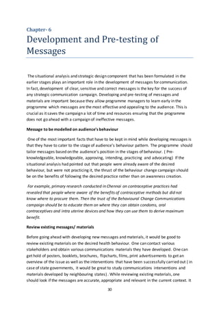 30
Chapter- 6
Development and Pre-testing of
Messages
The situational analysis and strategic design component that has been formulated in the
earlier stages plays an important role in the development of messages for communication.
In fact, development of clear, sensitive and correct messages is the key for the success of
any strategic communication campaign. Developing and pre-testing of messages and
materials are important because they allow programme managers to learn early in the
programme which messages are the most effective and appealing to the audience. This is
crucial as it saves the campaign a lot of time and resources ensuring that the programme
does not go ahead with a campaign of ineffective messages.
Message to be modelled on audience’s behaviour
One of the most important facts that have to be kept in mind while developing messages is
that they have to cater to the stage of audience’s behaviour pattern. The programme should
tailor messages based on the audience’s position in the stages of behaviour. ( Pre-
knowledgeable, knowledgeable, approving, intending, practicing and advocating) If the
situational analysis had pointed out that people were already aware of the desired
behaviour, but were not practicing it, the thrust of the behaviour change campaign should
be on the benefits of following the desired practice rather than on awareness creation.
For example, primary research conducted in Chennai on contraceptive practices had
revealed that people where aware of the benefits of contraceptive methods but did not
know where to procure them. Then the trust of the Behavioural Change Communications
campaign should be to educate them on where they can obtain condoms, oral
contraceptives and intra uterine devices and how they can use them to derive maximum
benefit.
Review existing messages/ materials
Before going ahead with developing new messages and materials, it would be good to
review existing materials on the desired health behaviour. One can contact various
stakeholders and obtain various communications materials they have developed. One can
get hold of posters, booklets, brochures, flipcharts, films, print advertisements to get an
overview of the issue as well as the interventions that have been successfully carried out ( in
case of state governments, it would be great to study communications interventions and
materials developed by neighbouring states) . While reviewing existing materials, one
should look if the messages are accurate, appropriate and relevant in the current context. It
 