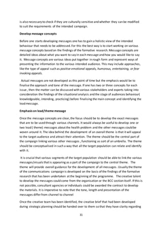 31
is also necessary to check if they are culturally sensitive and whether they can be modified
to suit the requirements of the intended campaign.
Develop message concepts
Before one starts developing messages one has to gain a holistic view of the intended
behaviour that needs to be addressed. For this the best way is to start working on various
message concepts based on the findings of the formative research. Message concepts are
detailed ideas about what you want to say in each message and how you would like to say
it. Message concepts are various ideas put together in rough form and represent ways of
presenting the information to the various intended audience. This may include approaches,
like the type of appeal such as positive emotional appeals, humorous, entertaining, or fear
invoking appeals.
Actual messages are not developed as this point of time but the emphasis would be to
finalise the approach and tone of the message. If one has two or three concepts for each
issue , then the matter can be discussed with various stakeholders and experts taking into
consideration the findings of the situational analysis and the stage of audiences behaviour(
knowledgeable, intending, practicing) before finalising the main concept and identifying the
lead message.
Emphasis on lead/theme message
Once the message concepts are clear, the focus should be to develop the exact messages
that are to be used through various channels. It would always be useful to develop one or
two lead ( theme) messages about the health problem and the other messages could be
woven around it. The idea behind the development of an overall theme is that it will appeal
to the target audience and attract their attention. The theme should be the central part of
the campaign linking various other messages , functioning as sort of an umbrella. The theme
should be conceptualised in such a way that all the target population can relate and identify
with it.
It is crucial that various segments of the target population should be able to link the various
messages/visuals that is appearing as a part of the campaign to the central theme. The
theme will provide overall guidance for the development of all messages. Usually the theme
of the communications campaign is developed on the basis of the findings of the formative
research that has been undertaken at the beginning of the programme. The creative talent
to develop the messages could come from the organisation or the BCC section itself. If this is
not possible, consultant agencies or individuals could be awarded the contract to develop
the materials. It is imperative to note that the tone, length and presentation of the
messages differ from channel to channel
Once the creative team has been identified, the creative brief that had been developed
during strategic planning should be handed over to them so that they have clarity regarding
 