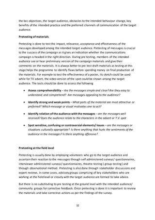 32
the bcc objectives, the target audience, obstacles to the intended behaviour change, key
benefits of the intended practice and the preferred channels of communication of the target
audience.
Pretesting of materials
Pretesting is done to test the impact, relevance, acceptance and effectiveness of the
messages developed among the intended target audience. Pretesting of messages is crucial
to the success of the campaign as it gives an indication whether the communications
campaign is headed in the right direction. During pre testing, members of the intended
audience see or hear preliminary version of the campaign materials and give their
comments on the materials. It is always better to pre test draft materials as testing at this
stage helps the programme to identify flaws before spending money on final production of
the materials. For example to test the effectiveness of a poster, its sketch could be used
while for TV advert, the video version of the spot could be shown among the target
audience. The tests should be done to assess the following
 Assess comprehensibility – Are the messages simple and clear? Are they easy to
understand and comprehend? Are messages appealing to the audience?
 Identify strong and weak points – What parts of the material are most attractive or
preferred? Which message or visual motivates one to act?
 Identify relation of the audience with the messages – are the messages well
received? Does the audience relate to the characters in the advert or T.V. spot
 Spot sensitive, confusing or controversial elements/ issues – are the messages or
situations culturally appropriate? Is there anything that hurts the sentiments of the
audience in the messages? Is there anything offensive?
Pretesting at the field level
Pretesting is usually done by employing volunteers who go to the target audience and
ascertain their reaction to the messages through self administered surveys/ questionnaires,
interviewer administered surveys/ questionnaires, theatre testing ( group testing) and
through observational method. Pretesting is also done through stakeholder discussions and
expert reviews. In some cases, advisory groups comprising of key stakeholders who are
working at the field level or closely with the target audience are formed to take advice.
But there is no substituting to pre testing at the ground level with the intended audience/
community groups for corrective feedback. Once pretesting is done it is important to review
the materials and take corrective actions as per the findings of the survey.
 