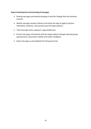 33
Steps in development and pretesting of messages
 Develop messages and materials keeping in mind the findings from the formative
research
 Identify message concepts ( themes) and choose the type of appeal ( positive,
informative, humorous, persuasive) as per the target audience
 Tailor messages to the audience’s stage of behaviour
 Pre test messages and materials with the target audience through advisory groups,
questionnaires, observation method and random feedbacks
 Revise messages as per feedback from the ground level
 