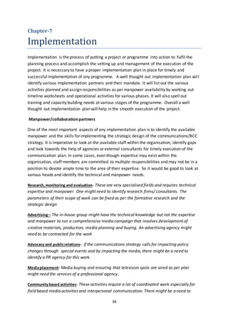 34
Chapter-7
Implementation
Implementation is the process of putting a project or programme into action to fulfil the
planning process and accomplish the setting up and management of the execution of the
project. It is necessary to have a proper implementation plan in place for timely and
successful implementation of any programme. A well thought out implementation plan will
identify various implementation partners and their mandate. It will list out the various
activities planned and assign responsibilities as per manpower availability by working out
timeline worksheets and operational activities for various phases. It will also spell out
training and capacity building needs at various stages of the programme. Overall a well
thought out implementation plan will help in the smooth execution of the project.
Manpower/collaboration partners
One of the most important aspects of any implementation plan is to identify the available
manpower and the skills for implementing the strategic design of the communications/BCC
strategy. It is imperative to look at the available staff within the organisation, identify gaps
and look towards the help of agencies or external consultants for timely execution of the
communication plan. In some cases, even though expertise may exist within the
organisation, staff members are committed to multiple responsibilities and may not be in a
position to devote ample time to the area of their expertise. So it would be good to look at
various heads and identify the technical and manpower needs.
Research,monitoring and evaluation- These are very specialised fields and requires technical
expertise and manpower. One might need to identify research firms/ consultants. The
parameters of their scope of work can be fixed as per the formative research and the
strategic design
Advertising– The in-house group might have the technical knowledge but not the expertise
and manpower to run a comprehensive media campaign that involves development of
creative materials, production, media planning and buying. An advertising agency might
need to be contracted for the work
Advocacy and publicrelations- If the communications strategy calls for impacting policy
changes through special events and by impacting the media, there might be a need to
identify a PR agency for this work.
Mediaplacement- Media buying and ensuring that television spots are aired as per plan
might need the services of a professional agency.
Communitybased activities- These activities require a lot of coordinated work especially for
field based media activities and interpersonal communication. There might be a need to
 