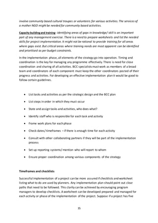 35
involve community based cultural troupes or volunteers for various activities. The services of
a mother NGO might be needed for community based activities.
Capacity buildingand training- identifying areas of gaps in knowledge/ skill is an important
part of any management exercise. There is a need to prepare worksheets and list the needed
skills for project implementation. It might not be rational to provide training for all areas
where gaps exist. But critical areas where training needs are most apparent can be identified
and prioritised as per budget constraints.
In the implementation phase, all elements of the strategy go into operation. Timing and
coordination is the key for managing any programme effectively. There is need for close
coordination and sharing of all activities. BCC specialists must work as members of a broad
team and coordinators of each component must keep the other coordinators posted of their
progress and activities. For developing an effective implementation plan it would be good to
follow certain guidelines.
 List tasks and activities as per the strategic design and the BCC plan
 List steps in order in which they must occur
 State and assign tasks and activities, who does what?
 Identify staff who is responsible for each task and activity
 Frame work plans for each phase
 Check dates/ timeframes – if there is enough time for each activity
 Consult with other collaborating partners if they will be part of the implementation
process
 Set up reporting systems/ mention who will report to whom
 Ensure proper coordination among various components of the strategy
Timeframes and checklists
Successful implementation of a project can be more assured if checklists and worksheet
listing what to do are used by planners. Any implementation plan should point out clear
paths that need to be followed. This clarity can be achieved by encouraging program
managers to develop checklists. A worksheet can be developed prepared and managed for
each activity or phase of the implementation of the project. Suppose if a project has five
 