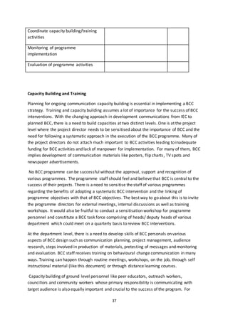 37
Capacity Building and Training
Planning for ongoing communication capacity building is essential in implementing a BCC
strategy. Training and capacity building assumes a lot of importance for the success of BCC
interventions. With the changing approach in development communications from IEC to
planned BCC, there is a need to build capacities at two distinct levels. One is at the project
level where the project director needs to be sensitised about the importance of BCC and the
need for following a systematic approach in the execution of the BCC programme. Many of
the project directors do not attach much important to BCC activities leading to inadequate
funding for BCC activities and lack of manpower for implementation. For many of them, BCC
implies development of communication materials like posters, flip charts, TV spots and
newspaper advertisements.
No BCC programme can be successful without the approval, support and recognition of
various programmes. The programme staff should feel and believe that BCC is central to the
success of their projects. There is a need to sensitise the staff of various programmes
regarding the benefits of adopting a systematic BCC intervention and the linking of
programme objectives with that of BCC objectives. The best way to go about this is to invite
the programme directors for external meetings, internal discussions as well as training
workshops. It would also be fruitful to conduct a sensitisation workshop for programme
personnel and constitute a BCC task force comprising of heads/ deputy heads of various
department which could meet on a quarterly basis to review BCC interventions.
At the department level, there is a need to develop skills of BCC personals on various
aspects of BCC design such as communication planning, project management, audience
research, steps involved in production of materials, pretesting of messages and monitoring
and evaluation. BCC staff receives training on behavioural change communication in many
ways. Training can happen through routine meetings, workshops, on the job, through self
instructional material (like this document) or through distance learning courses.
Capacity building of ground level personnel like peer educators, outreach workers,
councillors and community workers whose primary responsibility is communicating with
target audience is also equally important and crucial to the success of the program. For
Coordinate capacity building/training
activities
Monitoring of programme
implementation
Evaluation of programme activities
 