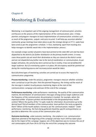 39
Chapter-8
Monitoring & Evaluation
Monitoring is an important part of the ongoing management of communication activities
and focuses on the process of the implementation of the communications plan. It helps
planners and program managers to track implementation of communication activities such
as reach of the programme, outputs and costs incurred. It will help you ascertain whether
community group meetings have taken place as per the strategic design or if T.V. spots have
been aired as per the programme schedule. I n fact, monitoring apart from tracking also
helps managers to identify weak links in the implementation process.
For example a large number of posters have been printed at the state BCC unit and has been
dispatched to the districts for further distribution at the primary health centres. In many
cases these posters do not reach their destination as they are stored at the district centre
and are not dispatched any further due to the lack of coordination or communication. As per
budget utilisation, the activity has been carried out but in reality, it has not benefitted the
target audience. But if a monitoring system is in place, this discrepancy would be pointed out
during the monitoring process and necessary action would be taken.
Basically three types of monitoring activities are carried out to assess the impact of a
communication programme.
Process monitoring- Under this process, programme managers measure whether activities
were carried out as per the plan. Here the planned frequency, the timing and the reach of
the message is studied. Usually process monitoring begins at the start of the
communications campaign and continues till the end of the campaign
Performance monitoring- under performance monitoring, the quality of the communication
material, the distribution of communication messages among various target audiences and
the frequency of the communication dissemination is tracked. For example, where the
expected number of posters printed and distributed at the designated primary health
centres? Where the quality of the T.V spots made for information dissemination up to the
desired level? Did all members of the communication team perform the tasks assigned to
them? Where all the health workers trained as per the communications module? Under
performance monitoring, the facts being gathered should be specific and quantitative as
possible to determine the success of the communication plan.
Outcome monitoring- under outcome monitoring , the emphasis is on communication
objectives planned at the beginning of the campaign and how much shift has taken place
due to the impact of the campaign. Suppose one of the objectives was to increase the use of
oral contraceptive pills from 3% to 20 % by the end of the campaign the outcome
 