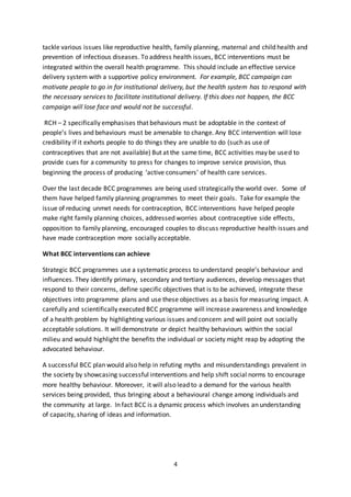 4
tackle various issues like reproductive health, family planning, maternal and child health and
prevention of infectious diseases. To address health issues, BCC interventions must be
integrated within the overall health programme. This should include an effective service
delivery system with a supportive policy environment. For example, BCC campaign can
motivate people to go in for institutional delivery, but the health system has to respond with
the necessary services to facilitate institutional delivery. If this does not happen, the BCC
campaign will lose face and would not be successful.
RCH – 2 specifically emphasises that behaviours must be adoptable in the context of
people’s lives and behaviours must be amenable to change. Any BCC intervention will lose
credibility if it exhorts people to do things they are unable to do (such as use of
contraceptives that are not available) But at the same time, BCC activities may be used to
provide cues for a community to press for changes to improve service provision, thus
beginning the process of producing ‘active consumers’ of health care services.
Over the last decade BCC programmes are being used strategically the world over. Some of
them have helped family planning programmes to meet their goals. Take for example the
issue of reducing unmet needs for contraception, BCC interventions have helped people
make right family planning choices, addressed worries about contraceptive side effects,
opposition to family planning, encouraged couples to discuss reproductive health issues and
have made contraception more socially acceptable.
What BCC interventions can achieve
Strategic BCC programmes use a systematic process to understand people’s behaviour and
influences. They identify primary, secondary and tertiary audiences, develop messages that
respond to their concerns, define specific objectives that is to be achieved, integrate these
objectives into programme plans and use these objectives as a basis for measuring impact. A
carefully and scientifically executed BCC programme will increase awareness and knowledge
of a health problem by highlighting various issues and concern and will point out socially
acceptable solutions. It will demonstrate or depict healthy behaviours within the social
milieu and would highlight the benefits the individual or society might reap by adopting the
advocated behaviour.
A successful BCC plan would also help in refuting myths and misunderstandings prevalent in
the society by showcasing successful interventions and help shift social norms to encourage
more healthy behaviour. Moreover, it will also lead to a demand for the various health
services being provided, thus bringing about a behavioural change among individuals and
the community at large. In fact BCC is a dynamic process which involves an understanding
of capacity, sharing of ideas and information.
 