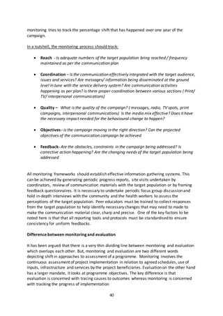 40
monitoring tries to track the percentage shift that has happened over one year of the
campaign.
In a nutshell, the monitoring process should track:
 Reach - Is adequate numbers of the target population bring reached / frequency
maintained as per the communication plan
 Coordination – Is the communication effectively integrated with the target audience,
issues and services? Are messages/ information being disseminated at the ground
level in tune with the service delivery system? Are communication activities
happening as per plan? is there proper coordination between various sections ( Print/
TV/ interpersonal communications)
 Quality – What is the quality of the campaign? ( messages, radio, TV spots, print
campaigns, interpersonal communications) Is the media mix effective? Does it have
the necessary impact needed for the behavioural change to happen?
 Objectives - is the campaign moving in the right direction? Can the projected
objectives of the communication campaign be achieved
 Feedback- Are the obstacles, constraints in the campaign being addressed? Is
corrective action happening? Are the changing needs of the target population being
addressed
All monitoring frameworks should establish effective information gathering systems. This
can be achieved by generating periodic progress reports, site visits undertaken by
coordinators, review of communication materials with the target population or by framing
feedback questionnaires. It is necessary to undertake periodic focus group discussion and
hold in-depth interviews with the community and the health workers to assess the
perceptions of the target population. Peer educators must be trained to collect responses
from the target population to help identify necessary changes that may need to made to
make the communication material clear, sharp and precise. One of the key factors to be
noted here is that that all reporting tools and protocols must be standardised to ensure
consistency for uniform feedbacks.
Difference between monitoring and evaluation
It has been argued that there is a very thin dividing line between monitoring and evaluation
which overlaps each other. But, monitoring and evaluation are two different words
depicting shift in approaches to assessment of a programme. Monitoring involves the
continuous assessment of project implementation in relation to agreed schedules, use of
inputs, infrastructure and services by the project beneficiaries. Evaluation on the other hand
has a larger mandate, it looks at programme objectives. The key difference is that
evaluation is concerned with tracing causes to outcomes whereas monitoring is concerned
with tracking the progress of implementation
 