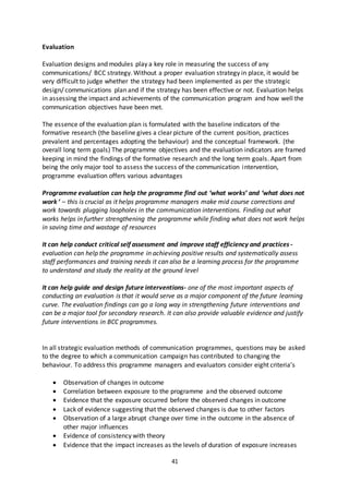 41
Evaluation
Evaluation designs and modules play a key role in measuring the success of any
communications/ BCC strategy. Without a proper evaluation strategy in place, it would be
very difficult to judge whether the strategy had been implemented as per the strategic
design/ communications plan and if the strategy has been effective or not. Evaluation helps
in assessing the impact and achievements of the communication program and how well the
communication objectives have been met.
The essence of the evaluation plan is formulated with the baseline indicators of the
formative research (the baseline gives a clear picture of the current position, practices
prevalent and percentages adopting the behaviour) and the conceptual framework. (the
overall long term goals) The programme objectives and the evaluation indicators are framed
keeping in mind the findings of the formative research and the long term goals. Apart from
being the only major tool to assess the success of the communication intervention,
programme evaluation offers various advantages
Programme evaluation can help the programme find out ‘what works’ and ‘what does not
work ‘ – this is crucial as it helps programme managers make mid course corrections and
work towards plugging loopholes in the communication interventions. Finding out what
works helps in further strengthening the programme while finding what does not work helps
in saving time and wastage of resources
It can help conduct critical self assessment and improve staff efficiency and practices -
evaluation can help the programme in achieving positive results and systematically assess
staff performances and training needs it can also be a learning process for the programme
to understand and study the reality at the ground level
It can help guide and design future interventions- one of the most important aspects of
conducting an evaluation is that it would serve as a major component of the future learning
curve. The evaluation findings can go a long way in strengthening future interventions and
can be a major tool for secondary research. It can also provide valuable evidence and justify
future interventions in BCC programmes.
In all strategic evaluation methods of communication programmes, questions may be asked
to the degree to which a communication campaign has contributed to changing the
behaviour. To address this programme managers and evaluators consider eight criteria’s
 Observation of changes in outcome
 Correlation between exposure to the programme and the observed outcome
 Evidence that the exposure occurred before the observed changes in outcome
 Lack of evidence suggesting that the observed changes is due to other factors
 Observation of a large abrupt change over time in the outcome in the absence of
other major influences
 Evidence of consistency with theory
 Evidence that the impact increases as the levels of duration of exposure increases
 