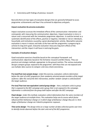 42
 Consistency with findings of previous research
Basically there are two types of evaluation designs that are generally followed to asses
programme achievements and how it has achieved its objectives and goals.
Impact evaluation & outcome evaluation
Impact evaluation assesses the immediate effects of the communication intervention and
corresponds with measuring the communication objectives. Impact evaluation is micro in
nature and is concerned with the immediate programme objectives. It could be termed as a
systematic identification of the effects, positive or negative, intended or not on individuals,
households and institutions caused by a given developmental activity. Meanwhile outcome
evaluation is macro in nature and looks at the how well the programme is progressing to
achieve its long term goals. Outcome evaluation measures long term effects of the
intervention and the impact it will have in realising the goals.
Examples of evaluation designs
Good evaluation exercises should be based on the conceptual framework and
communication objectives based on the formative research and BCC theory. They use
practical and strategic methods appropriate to the ground realities. The various evaluation
designs compare groups exposed to the programme with those that are not exposed and
use multiple data sources to compare and cross check consistency.
Pre-test/Post-test sample design- Under this exercise, evaluators collects information
before the start of a BCC programme from randomly selected sample members of the target
audience. After the end of the BCC intervention, another random sample is collected from
the target audience.
Pre-test/ Post-test non-equivalent control group design - Here, evaluators select a group
that is exposed to the BCC campaign and a group that is not exposed to the campaign.
Information is collected from the group both before and after the BCC campaign.
Panel design- Under this method, evaluators collect information from the same members of
the target audience at multiple times. This evaluation helps one to assess which factor
influenced their behaviour change or in which stage of behaviour change they are in. Here
stages of behaviour change are linked to programme exposure.
Time series design- This design relies on a large number of data collection points over time
to identify trends observed before the start and end of the BCC programme.
 