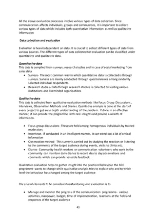 43
All the above evaluation processes involve various types of data collection. Since
communication affects individuals, groups and communities, it is important to collect
various types of data which includes both quantitative information as well as qualitative
information
Data collection and evaluation
Evaluation is heavily dependent on data. It is crucial to collect different types of data from
various sources. The different types of data collected for evaluation can be classified under
quantitative and qualitative data.
Quantitative data
This data is compiled from surveys, research studies and in case of social marketing from
sales data
 Surveys- The most common way in which quantitative data is collected is through
surveys. Surveys are mainly conducted through questionnaires among randomly
selected individual respondents
 Research studies- Data through research studies is collected by visiting various
institutions and likeminded organisations
Qualitative data
This data is collected from qualitative evaluation methods like Focus Group Discussions,
Interviews, Observation Methods and Diaries. Qualitative analysis is done at the start of
every project to get an in depth understanding of the problem. If done in an effective
manner, it can provide the programme with rare insights and provide a wealth of
information.
 Focus group discussions- These are held among homogenous individuals by trained
moderators
 Interviews- if conducted in an intelligent manner, it can weed out a lot of critical
information
 Observation method- This survey is carried out by studying the reaction or listening
to the comments of the target audience during events, visits to clinics etc.
 Diaries- Community health workers or communication volunteers who work in the
community can maintain daily diaries to record day to day observations and
comments which can provide valuable feedback.
Qualitative evaluation helps to gather insight into the practiced behaviour the BCC
programme wants to change while qualitative analysis tries to explain why and to which
level the behaviour has changed among the target audience
The crucial elements to be considered in Monitoring and evaluation is to
 Manage and monitor the progress of the communication programme- various
activities, manpower, budget, time of implementation, reactions at the field and
responses of the target audience
 