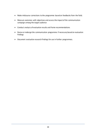 44
 Make midcourse corrections to the programme based on feedbacks from the field.
 Measure outcomes with objectives and assess the impact of the communication
campaign among the target audience
 Conduct analysis of evaluation results and frame recommendations
 Revise or redesign the communication programme if necessary based on evaluation
findings
 Document evaluation research findings for use in further programmes.
 