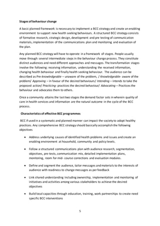 5
Stages of behaviour change
A basic planned framework is necessary to implement a BCC strategy and create an enabling
environment to support new health seeking behaviours. A structured BCC strategy consists
of formative research, strategic design, development and pre testing of communication
materials, implementation of the communications plan and monitoring and evaluation of
the plan.
Any planned BCC strategy will have to operate in a framework of stages. People usually
move through several intermediate steps in the behaviour change process. They constitute
distinct audiences and need different approaches and messages. The transformation stages
involve the following: receiving information, understanding the received information,
changing health behaviour and finally health seeking behaviour. The audience can be
described as Pre-knowledgeable – unaware of the problem, / Knowledgeable- aware of the
problem/ Approving – in favour of the desired behaviours/ Intending – intends to take the
proposed action/ Practicing- practices the desired behaviour/ Advocating – Practices the
behaviour and advocates them to others.
Once a community attains the last two stages the demand factor sets in wherein quality of
care in health services and information are the natural outcome in the cycle of the BCC
process.
Characteristics of effective BCC programmes
BCC if used in a systematic and planned manner can impact the society to adopt healthy
practices. Any comprehensive BCC strategy should basically accomplish the following
objectives
 Address underlying causes of identified health problems and issues and create an
enabling environment at household, community and policy levels.
 Follow a structured communications plan with audience research, segmentation,
objectives, pre-tests, communication mix, detailed implementation plans,
monitoring, room for mid- course corrections and evaluation modules.
 Define and segment the audience, tailor messages and materials to the interests of
audience with readiness to change messages as per feedback
 Link shared understanding including ownership, implementation and monitoring of
initiatives and activities among various stakeholders to achieve the desired
objectives
 Build local capacities through education, training, work partnerships to create need
specific BCC interventions
 