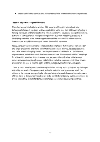 6
 Create demand for services and healthy behaviours and help ensure quality services
Need to be part of a larger framework
There has been a lot of debate whether BCC alone is sufficient to bring about total
behavioural change. It has been widely accepted the world over that BCC is very effective in
helping individuals and families at risk to reflect and analyse issues and change their beliefs.
But what is lacking and has been preventing holistic BCC from happening especially in
developing countries is the lack of support services like availability of health facilities,
infrastructure and policies to support the recommended behaviour.
Today, various BCC interventions and case studies emphasise that BCC must work as a part
of a larger programme and frame work that includes service delivery, advocacy activities
and social mobilisation programmes. It is imperative that a successful BCC intervention
requires stable and reliable service delivery infrastructure to supplement the BCC campaign.
To achieve this objective, there is a need to scale up social mobilisation initiatives and
secure active participation of various stakeholders including corporates, individual private
practitioners (in case of health), NGOs and the civil society in achieving health goals.
There is also a pressing need for Advocacy initiatives to bring about policy and legal changes
at the highest levels of the government and right up to the local governance level. The
citizens of the country also need to be educated about changes in laws and be made aware
of their rights to demand services that are to be provided mandatorily by the government to
create an enabling climate for behavioural change especially in developing countries.
 