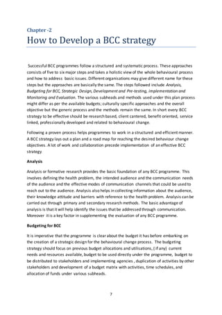 7
Chapter -2
How to Develop a BCC strategy
Successful BCC programmes follow a structured and systematic process. These approaches
consists of five to six major steps and takes a holistic view of the whole behavioural process
and how to address basic issues. Different organisations may give different name for these
steps but the approaches are basically the same. The steps followed include Analysis,
Budgeting for BCC, Strategic Design, Development and Pre-testing, implementation and
Monitoring and Evaluation. The various subheads and methods used under this plan process
might differ as per the available budgets; culturally specific approaches and the overall
objective but the generic process and the methods remain the same. In short every BCC
strategy to be effective should be research based, client cantered, benefit oriented, service
linked, professionally developed and related to behavioural change.
Following a proven process helps programmes to work in a structured and efficient manner.
A BCC strategy lays out a plan and a road map for reaching the desired behaviour change
objectives. A lot of work and collaboration precede implementation of an effective BCC
strategy
Analysis
Analysis or formative research provides the basic foundation of any BCC programme. This
involves defining the health problem, the intended audience and the communication needs
of the audience and the effective modes of communication channels that could be used to
reach out to the audience. Analysis also helps in collecting information about the audience,
their knowledge attitude and barriers with reference to the health problem. Analysis can be
carried out through primary and secondary research methods. The basic advantage of
analysis is that it will help identify the issues that be addressed through communication.
Moreover it is a key factor in supplementing the evaluation of any BCC programme.
Budgeting for BCC
It is imperative that the programme is clear about the budget it has before embarking on
the creation of a strategic design for the behavioural change process. The budgeting
strategy should focus on previous budget allocations and utilisations, ( if any) current
needs and resources available, budget to be used directly under the programme, budget to
be distributed to stakeholders and implementing agencies , duplication of activities by other
stakeholders and development of a budget matrix with activities, time schedules, and
allocation of funds under various subheads.
 