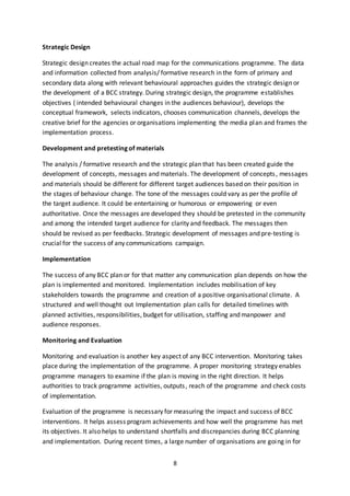 8
Strategic Design
Strategic design creates the actual road map for the communications programme. The data
and information collected from analysis/ formative research in the form of primary and
secondary data along with relevant behavioural approaches guides the strategic design or
the development of a BCC strategy. During strategic design, the programme establishes
objectives ( intended behavioural changes in the audiences behaviour), develops the
conceptual framework, selects indicators, chooses communication channels, develops the
creative brief for the agencies or organisations implementing the media plan and frames the
implementation process.
Development and pretesting of materials
The analysis / formative research and the strategic plan that has been created guide the
development of concepts, messages and materials. The development of concepts, messages
and materials should be different for different target audiences based on their position in
the stages of behaviour change. The tone of the messages could vary as per the profile of
the target audience. It could be entertaining or humorous or empowering or even
authoritative. Once the messages are developed they should be pretested in the community
and among the intended target audience for clarity and feedback. The messages then
should be revised as per feedbacks. Strategic development of messages and pre-testing is
crucial for the success of any communications campaign.
Implementation
The success of any BCC plan or for that matter any communication plan depends on how the
plan is implemented and monitored. Implementation includes mobilisation of key
stakeholders towards the programme and creation of a positive organisational climate. A
structured and well thought out Implementation plan calls for detailed timelines with
planned activities, responsibilities, budget for utilisation, staffing and manpower and
audience responses.
Monitoring and Evaluation
Monitoring and evaluation is another key aspect of any BCC intervention. Monitoring takes
place during the implementation of the programme. A proper monitoring strategy enables
programme managers to examine if the plan is moving in the right direction. It helps
authorities to track programme activities, outputs, reach of the programme and check costs
of implementation.
Evaluation of the programme is necessary for measuring the impact and success of BCC
interventions. It helps assess program achievements and how well the programme has met
its objectives. It also helps to understand shortfalls and discrepancies during BCC planning
and implementation. During recent times, a large number of organisations are going in for
 