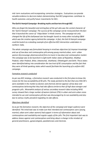 9
mid- term evaluations and incorporating corrective strategies. Evaluations can provide
valuable evidence to decision makers demonstrating that BCC programmes contribute to
health outcomes and justify future investments for BCC.
The Goli ki Hamjoli Campaign- Breaking myths and barriers through BCC
Who can forget the beautiful and smiling face of the girl who was the central character of
the ‘Goli ki Hamjoli’ campaign. The success of the campaign can be measured from the fact
that it launched the career of ‘ Vidya Balan’ in Hindi cinema. The campaign not only
changed the life of this bollywood star but brought laurels to many other including O&M
which was the creative agency behind the campaign. In fact, the Goli Ki Hamjoli campaign
could be touted as a standing example of an effective BCC intervention undertaken in
northern India.
The whole campaign was formulated keeping in mind two objectives (a) Improve knowledge
and use of low dose oral contraceptive pills among young married urban, semi -urban
women (b) encourage pharmaceutical firms to invest in low dose oral contraceptive market.
The campaign was to be launched in eight north Indian states of Rajasthan, Madhya
Pradesh, Uttar Pradesh, Bihar, Uttaranchal, Jharkhand, Chhattisgarh and Delhi. These states
ware identified taking into consideration the low level of OC consumption and the fact that
they were all Hindi speaking states which would facilitate the launching of a uniform BCC
campaign.
Formative research conducted
As per any BCC strategy, a formative research was conducted in the first place to know the
reason for the low acceptability of OC pills. The study pointed to the fact that very little OC’s
were available in the market as doctors and chemists did not approve of low dose oral
contraceptives believing that they had side effects similar to that of high dose estrogen and
progestin pills . Meanwhile analysis of various secondary research data including NFHS
survey showed that a large number of women (almost 27%) in urban and semi urban areas
intended to use oral contraceptive pills but was discouraged by its non availability and also
due to various myths prevalent regarding its side effects.
Objectives identified
So as per the formative research, the objective of the campaign and target audience were
identified. The initial task was to make sure that intended oral contraceptive users (young,
married, urban-semi urban women) had support in terms of information about oral
contraceptives and availability and regular supply of the pills. The first important task was to
address biases against oral contraceptives and bring about a change in the mindset of
general practitioners, gynaecologists, paediatricians and chemists.
 