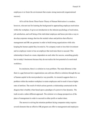 French 10
employees is to foster the environment that creates strong teamwork (organizational
success).
All in all the Sirota Three-Factor Theory of Human Motivation is a modern,
however, relevant tool for learning the background to approaching employee motivation
within the workplace. It gives an introduction to the inherent psychology of motivation,
job satisfaction, and well being of the individual employee and hence provides a way to
develop corporate strategy that ties the needed values and policies that effective
management and HR can generate in order to build strong organizations while also
keeping the human capital they invested in. No company wants to lose their investment
and no employee wants to lose an employer that motivates them to succeed. This
relationship is based on a team, dependent on each other for success, something greatly
lost in today’s businesses because they do not realize the lost potential of a motivated
workforce.
In conclusion, there is a solution to every problem. The main dilemma is that
there is a gap between how organizations can cultivate effective solutions through the use
of human capital in the most productive way possible. As research suggests there is a
problem within the modern workplace to retain employees and in result it leaves higher
rates of attrition. The result of which actions permits a relationship constructed on the
disguise that is healthy when based upon a paradigm of a power to fear dynamic. The
truth reveals a rather different approach. The solution is to change perspectives of the
place of management in order to succeed in either profit or market share.
The answer to solving the retention problem facing companies today requires
several elements that an effective HR program can offer to management and employees
 