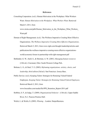 French 12
References
Consulting Corporation. (n.d.). Human Motivation in the Workplace: What Workers
Want. Human Motivation in the Workplace: What Workers Want. Retrieved
March 5, 2011, from
www.sirota.com/pdfs/Human_Motivation_in_the_Workplace_What_Workers_
Want.pdf
Dornan of Right Management. (n.d.). The Wellness Imperative Creating More Effective
Organizations. The Wellness Imperative Creating More Effective Organizations.
Retrieved March 5, 2011, from www.right.com/thought-leadership/articles-and-
publications/the-wellness-imperative-creating-more-effective-organizations-
world-economic-forum-in-partnership-with-right-management.pdf
Bohlander, G. W., Snell, S., & Sherman, A. W. (2001). Managing human resources
(12th ed.). Cincinnati, Ohio: South-Western College Pub..
Bolman, L. G., & Deal, T. E. (2003). Reframing organizations artistry, choice, and
leadership, third edition (3rd ed.). San Francisco: Jossey-Bass.
Public Service. (n.d.). Keeping Talent: Strategies for Retaining Valued Federal
Employees. Keeping Talent: Strategies for Retaining Valued Federal Employees.
Retrieved March 5, 2011, from
www.boozallen.com/media/file/PPS_Retention_Report-2011.pdf
Robbins, S. P., & Judge, T. (2009). Organizational behavior (13th ed.). Upper Saddle
River, N.J.: Pearson Prentice Hall.
Welch, J., & Welch, S. (2005). Winning . London: HarperBusiness.
 